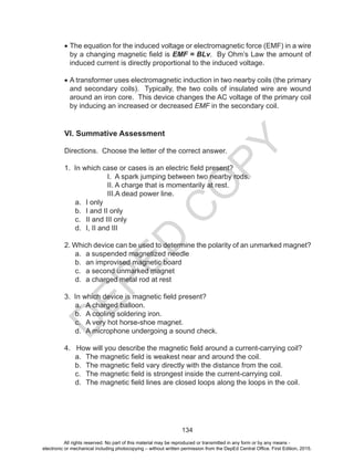 D
EPED
C
O
PY
134
•	The equation for the induced voltage or electromagnetic force (EMF) in a wire
by a changing magnetic field is EMF = BLv. By Ohm’s Law the amount of
induced current is directly proportional to the induced voltage.
•	A transformer uses electromagnetic induction in two nearby coils (the primary
and secondary coils). Typically, the two coils of insulated wire are wound
around an iron core. This device changes the AC voltage of the primary coil
by inducing an increased or decreased EMF in the secondary coil.
VI. Summative Assessment
Directions. Choose the letter of the correct answer.
1. In which case or cases is an electric field present?
I. A spark jumping between two nearby rods.
II. A charge that is momentarily at rest.
III.A dead power line.
a.	 I only		
b.	 I and II only		
c.	 II and III only		
d.	 I, II and III
2. Which device can be used to determine the polarity of an unmarked magnet?
a.	 a suspended magnetized needle
b.	 an improvised magnetic board
c.	 a second unmarked magnet
d.	 a charged metal rod at rest
3. In which device is magnetic field present?
a.	 A charged balloon.
b.	 A cooling soldering iron.
c.	 A very hot horse-shoe magnet.
d.	 A microphone undergoing a sound check.
4. How will you describe the magnetic field around a current-carrying coil?
a.	 The magnetic field is weakest near and around the coil.
b.	 The magnetic field vary directly with the distance from the coil.
c.	 The magnetic field is strongest inside the current-carrying coil.
d.	 The magnetic field lines are closed loops along the loops in the coil.
All rights reserved. No part of this material may be reproduced or transmitted in any form or by any means -
electronic or mechanical including photocopying – without written permission from the DepEd Central Office. First Edition, 2015.
 