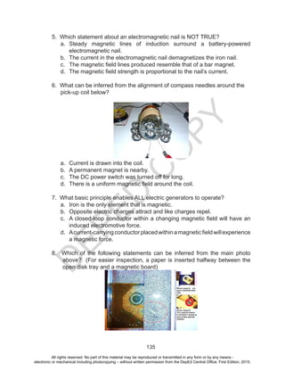 D
EPED
C
O
PY
135
5. Which statement about an electromagnetic nail is NOT TRUE?
a.	 Steady magnetic lines of induction surround a battery-powered
electromagnetic nail.
b.	 The current in the electromagnetic nail demagnetizes the iron nail.
c.	 The magnetic field lines produced resemble that of a bar magnet.
d.	 The magnetic field strength is proportional to the nail’s current.
6. What can be inferred from the alignment of compass needles around the
pick-up coil below?
a.	 Current is drawn into the coil.
b.	 A permanent magnet is nearby.
c.	 The DC power switch was turned off for long.
d.	 There is a uniform magnetic field around the coil.
7. What basic principle enables ALL electric generators to operate?
a.	 Iron is the only element that is magnetic.
b.	 Opposite electric charges attract and like charges repel.
c.	 A closed-loop conductor within a changing magnetic field will have an
induced electromotive force.
d.	 Acurrent-carryingconductorplacedwithinamagneticfieldwillexperience
a magnetic force.
8. Which of the following statements can be inferred from the main photo
above? (For easier inspection, a paper is inserted halfway between the
open disk tray and a magnetic board)
All rights reserved. No part of this material may be reproduced or transmitted in any form or by any means -
electronic or mechanical including photocopying – without written permission from the DepEd Central Office. First Edition, 2015.
 