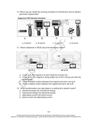D
EPED
C
O
PY
137
12. Which set ups model the working principle of a transformer and an electric
generator respectively?
	 a. A and B	 b. B and D	 c. C and D	 d. D and A
13. Which statement is TRUE about the illustration below?
a.	 In set up A, the magnet is at rest inside the moving coil.
b.	 In set up B, the magnet is being pulled out of the moving coil with the
same speed.
c.	 There is relative motion between the magnet and coil in set up A.
d.	 There is relative motion between the magnet and coil in set up B.
14. What transformation can take place in a ceiling fan’s electric motor?
a.	 electrical energy into mechanical energy
b.	 mechanical energy into electrical energy
c.	 alternating current into direct current
d.	 direct current into alternating current
All rights reserved. No part of this material may be reproduced or transmitted in any form or by any means -
electronic or mechanical including photocopying – without written permission from the DepEd Central Office. First Edition, 2015.
 