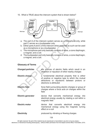 D
EPED
C
O
PY
138
15. What is TRUE about the intercom system that is shown below?
a.	 The part A of the intercom system serves as a microphone only, while
part C serves as a loudspeaker only.		
b.	 Either parts A and C of the intercom when switched as such can be used
as a microphone or as a loudspeaker.		
c.	 The microphone part only basically consists of wires, a cone diaphragm,
a magnet, and a coil.		
d.	 The loudspeaker part only basically consists of wires, a cone diaphragm,
a magnet, and a coil.
Glossary of Terms
Charged particles	 are sources of electric fields which result in an
attraction or repulsion of other nearby charges
Electric charge	 a fundamental electrical property that is either
of positive or negative type to which the mutual
attractions or repulsions between protons or
electrons is attributed
Electric field	 force field surrounding electric charges or group of
charges where a force acts on charges within the
field
Electric generator	 device that converts mechanical energy into
electrical energy usually by rotating a coil within a
magnetic field
Electric motor	 device that converts electrical energy into
mechanical energy using the magnetic turning
effect on a coil
Electricity	 produced by vibrating or flowing charges
All rights reserved. No part of this material may be reproduced or transmitted in any form or by any means -
electronic or mechanical including photocopying – without written permission from the DepEd Central Office. First Edition, 2015.
 