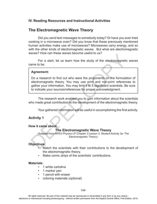 D
EPED
C
O
PY
144
IV. Reading Resources and Instructional Activities
The Electromagnetic Wave Theory
	 Did you send text messages to somebody today? Or have you ever tried
cooking in a microwave oven? Did you know that these previously mentioned
human activities make use of microwaves? Microwaves carry energy, and so
with the other kinds of electromagnetic waves. But what are electromagnetic
waves? How can these waves become useful to us?
	 For a start, let us learn how the study of the electromagnetic waves
came to be.
	 The research work enabled you to gain information about the scientists
who made great contribution to the development of the electromagnetic theory.
	 Your gathered information will be useful in accomplishing the first activity.
Activity 1
How it came about…
The Electromagnetic Wave Theory
(Adapted from APEX Physics LP Chapter 3 Lesson 3: Student Activity 3a: The
Electromagnetic Theory)
Objectives:
•	 Match the scientists with their contributions to the development of
the electromagnetic theory.
•	 Make comic strips of the scientists’ contributions.
Materials:
•	 1 white cartolina
•	 1 marker pen
•	 1 pencil with eraser
•	 coloring materials (optional)
Agreement:
Do a research to find out who were the proponents on the formulation of
electromagnetic theory. You may use print and non-print references to
gather your information. You may limit it to 5 significant scientists. Be sure
to indicate your sources/references for proper acknowledgment.
All rights reserved. No part of this material may be reproduced or transmitted in any form or by any means -
electronic or mechanical including photocopying – without written permission from the DepEd Central Office. First Edition, 2015.
 