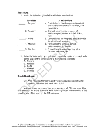 D
EPED
C
O
PY
145
Procedure:
I. Match the scientists given below with their contributions.
Scientists Contributions
______1. Ampere a. Contributed in developing equations that
showed the relationship of electricity and
magnetism
______2. Faraday b. Showed experimental evidence of
electromagnetic waves and their link to
light
______3. Hertz c. Demonstrated the magnetic effect based on
the direction of current
______4. Maxwell d. Formulated the principle behind
electromagnetic induction.
______5. Oersted e. Showed how a current carrying wire
behaves like a magnet
II. Using the information you gathered previously, make a concept web/
comic strips of the contributions of the following scientists.
A. Ampere
B. Faraday
C. Hertz
D. Maxwell
E. Oersted
Guide Questions:
	 Q1. What new insights/learning did you get about our natural world?
How did it change your view about light?
	 You are about to explore the unknown world of EM spectrum. Read
and research for more scientists who made significant contributions in the
development of the study on the EM spectrum.
All rights reserved. No part of this material may be reproduced or transmitted in any form or by any means -
electronic or mechanical including photocopying – without written permission from the DepEd Central Office. First Edition, 2015.
 