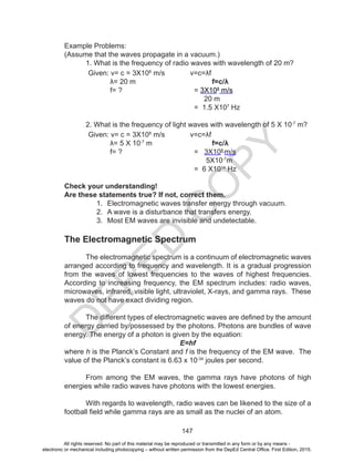 D
EPED
C
O
PY
147
Example Problems:
(Assume that the waves propagate in a vacuum.)
	 1. What is the frequency of radio waves with wavelength of 20 m?
	 Given: v= c = 3X108
m/s
	 λ= 20 m
	 f= ?
v=c=λf
f=c/λ
= 3X108
m/s
20 m
= 1.5 X107
Hz
	 2. What is the frequency of light waves with wavelength of 5 X 10-7
m?
	 Given: v= c = 3X108
m/s
	 λ= 5 X 10-7
m
	 f= ?
v=c=λf
f=c/λ
= 3X108
m/s
5X10-7
m
= 6 X1014
Hz
Check your understanding!
Are these statements true? If not, correct them.
1.	 Electromagnetic waves transfer energy through vacuum.
2.	 A wave is a disturbance that transfers energy.
3.	 Most EM waves are invisible and undetectable.
The Electromagnetic Spectrum
	 The electromagnetic spectrum is a continuum of electromagnetic waves
arranged according to frequency and wavelength. It is a gradual progression
from the waves of lowest frequencies to the waves of highest frequencies.
According to increasing frequency, the EM spectrum includes: radio waves,
microwaves, infrared, visible light, ultraviolet, X-rays, and gamma rays. These
waves do not have exact dividing region.
	
	 The different types of electromagnetic waves are defined by the amount
of energy carried by/possessed by the photons. Photons are bundles of wave
energy. The energy of a photon is given by the equation:
E=hf
where h is the Planck’s Constant and f is the frequency of the EM wave. The
value of the Planck’s constant is 6.63 x 10-34
joules per second.
	 From among the EM waves, the gamma rays have photons of high
energies while radio waves have photons with the lowest energies.
	 With regards to wavelength, radio waves can be likened to the size of a
football field while gamma rays are as small as the nuclei of an atom.
All rights reserved. No part of this material may be reproduced or transmitted in any form or by any means -
electronic or mechanical including photocopying – without written permission from the DepEd Central Office. First Edition, 2015.
 