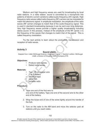 D
EPED
C
O
PY
152
	 Medium and high frequency waves are used for broadcasting by local
radio stations. In a radio station, sound is converted by a microphone into
patterns of electric current variations called audio-frequency (AF) signals. High
frequency radio waves called radio-frequency (RF) carriers can be modulated to
match the electronic signal. In amplitude modulation, the amplitude of the radio
waves (RF carrier) changes to match that of the audio-frequency signal. This
is used in standard broadcasting because it can be sent over long distances.
Very high frequency waves provide a higher quality broadcasting including
stereo sound. In this process, instead of the amplitude of the RF carrier, it is
the frequency of the waves that changes to match that of the signal. This is
called frequency modulation.
	 Try the next activity to learn about the production, transmission and
reception of radio waves.
Activity 3
Sound check…
Adapted from: Littell, McDougal Science. Integrated Course 1, Teacher’s edition. McDougal
Littell, a division of Houghton Mifflin Company C79.
Objectives:
• Produce radio waves.
• Detect radio waves.
Materials:
•	 Two - 25 cm copper wire
•	 C or D battery
•	 electrical tape
•	 metal fork
•	 portable radio
Procedure:
1.	 Tape one end of the first wire to
one end of the battery. Tape one end of the second wire to the other
end of the battery.
2.	 Wrap the loose end of one of the wires tightly around the handle of
the fork.
3.	 Turn on the radio to the AM band and move the selector past all
stations until you reach static.
All rights reserved. No part of this material may be reproduced or transmitted in any form or by any means -
electronic or mechanical including photocopying – without written permission from the DepEd Central Office. First Edition, 2015.
 