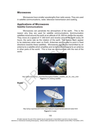 D
EPED
C
O
PY
155
Microwaves
	 Microwaves have smaller wavelengths than radio waves. They are used
in satellite communications, radar, television transmission and cooking.
Applications of Microwaves
Satellite Communications
	 Microwaves can penetrate the atmosphere of the earth. This is the
reason why they are used for satellite communications. Communication
satellites travel around the earth at an altitude of 35, 000 km above the equator.
They move at a speed of 11 300 km/h and revolve around the earth every 24
hours, the same rate as the rotation of the earth. This makes them appear
to be stationary when seen on Earth. Antennae are mounted to point in fixed
directions towards these satellites. Microwaves signals are transmitted by an
antenna to a satellite which amplifies and re-transmits the signal to an antenna
in other parts of the world. This is how we communicate with the rest of the
world.
http://www.esa.int/Our_Activities/Navigation/Galileo_satellite_set_for_new_orbit
Figure 4. An orbiting satellite
Radar
http://phys.org/news/2013-03-nasa-kaboom-experimental-asteroid-radar.html
Figure 5. A radar
All rights reserved. No part of this material may be reproduced or transmitted in any form or by any means -
electronic or mechanical including photocopying – without written permission from the DepEd Central Office. First Edition, 2015.
 