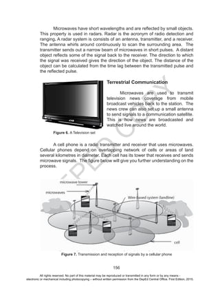 D
EPED
C
O
PY
156
	 Microwaves have short wavelengths and are reflected by small objects.
This property is used in radars. Radar is the acronym of radio detection and
ranging. A radar system is consists of an antenna, transmitter, and a receiver.
The antenna whirls around continuously to scan the surrounding area. The
transmitter sends out a narrow beam of microwaves in short pulses. A distant
object reflects some of the signal back to the receiver. The direction to which
the signal was received gives the direction of the object. The distance of the
object can be calculated from the time lag between the transmitted pulse and
the reflected pulse.
Terrestrial Communication
	 Microwaves are used to transmit
television news coverage from mobile
broadcast vehicles back to the station. The
news crew can also set up a small antenna
to send signals to a communication satellite.
This is how news are broadcasted and
watched live around the world.
	 Figure 6. A Television set
	 A cell phone is a radio transmitter and receiver that uses microwaves.
Cellular phones depend on overlapping network of cells or areas of land
several kilometres in diameter. Each cell has its tower that receives and sends
microwave signals. The figure below will give you further understanding on the
process.
Figure 7. Transmission and reception of signals by a cellular phone
All rights reserved. No part of this material may be reproduced or transmitted in any form or by any means -
electronic or mechanical including photocopying – without written permission from the DepEd Central Office. First Edition, 2015.
 