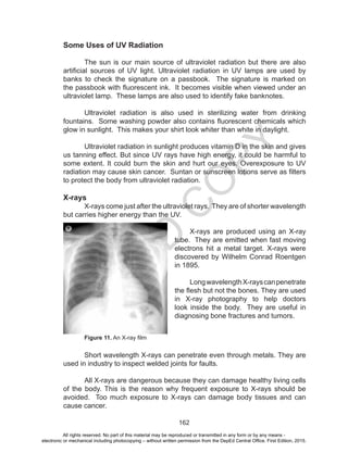 D
EPED
C
O
PY
162
Some Uses of UV Radiation
	 The sun is our main source of ultraviolet radiation but there are also
artificial sources of UV light. Ultraviolet radiation in UV lamps are used by
banks to check the signature on a passbook. The signature is marked on
the passbook with fluorescent ink. It becomes visible when viewed under an
ultraviolet lamp. These lamps are also used to identify fake banknotes.
	 Ultraviolet radiation is also used in sterilizing water from drinking
fountains. Some washing powder also contains fluorescent chemicals which
glow in sunlight. This makes your shirt look whiter than white in daylight.
	 Ultraviolet radiation in sunlight produces vitamin D in the skin and gives
us tanning effect. But since UV rays have high energy, it could be harmful to
some extent. It could burn the skin and hurt our eyes. Overexposure to UV
radiation may cause skin cancer. Suntan or sunscreen lotions serve as filters
to protect the body from ultraviolet radiation.
X-rays
	 X-rays come just after the ultraviolet rays. They are of shorter wavelength
but carries higher energy than the UV.
	 X-rays are produced using an X-ray
tube. They are emitted when fast moving
electrons hit a metal target. X-rays were
discovered by Wilhelm Conrad Roentgen
in 1895.
	
	 LongwavelengthX-rayscanpenetrate
the flesh but not the bones. They are used
in X-ray photography to help doctors
look inside the body. They are useful in
diagnosing bone fractures and tumors.
	 Figure 11. An X-ray film
	 Short wavelength X-rays can penetrate even through metals. They are
used in industry to inspect welded joints for faults.
	 All X-rays are dangerous because they can damage healthy living cells
of the body. This is the reason why frequent exposure to X-rays should be
avoided. Too much exposure to X-rays can damage body tissues and can
cause cancer.
All rights reserved. No part of this material may be reproduced or transmitted in any form or by any means -
electronic or mechanical including photocopying – without written permission from the DepEd Central Office. First Edition, 2015.
 
