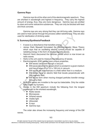 D
EPED
C
O
PY
163
Gamma Rays
	 Gamma rays lie at the other end of the electromagnetic spectrum. They
are shortest in wavelength and highest in frequency. They carry the highest
amount of energy, thus, they are more dangerous. Gamma rays are emitted
by stars and some radioactive substances. They can only be blocked with lead
and thick concrete.
	 Gamma rays are very strong that they can kill living cells. Gamma rays
are used to treat cancer through the process called radiotherapy. They are also
used for sterilization of drinking water.
V. Summary/Synthesis/Feedback
•	 A wave is a disturbance that transfers energy.
•	 James Clerk Maxwell formulated the Electromagnetic Wave Theory
which says that an oscillating electric current should be capable of
radiating energy in the form of electromagnetic waves.
•	 Heinrich Hertz discovered the Hertzian waves which is now known as
radio waves.
•	 Hertz is the unit used to measure the frequency of waves.
•	 Electromagnetic (EM) waves have unique properties.
►► EM waves can travel through a vacuum.
►► EM waves travel at the speed which is constant in a given medium
and has a value of c = 3.0 x 108 m/s in vacuum.
►► EM waves are disturbances in a field rather than in a medium.
►► EM waves have an electric field that travels perpendicular with
the magnetic field.
►► EM waves form when moving charged particles transfer energy
through a field.
•	 Most EM waves are invisible to the eye but detectable. Only the visible
light is seen by humans.
•	 Waves in the EM spectrum include the following from the longest
wavelength to the shortest wavelength.
►► Radio waves
►► Microwaves
►► Infrared waves
►► Visible light
►► Ultraviolet
►► X-rays
►► Gamma rays
	 The order also shows the increasing frequency and energy of the EM
waves.
All rights reserved. No part of this material may be reproduced or transmitted in any form or by any means -
electronic or mechanical including photocopying – without written permission from the DepEd Central Office. First Edition, 2015.
 