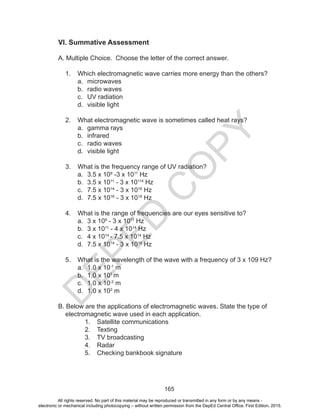 D
EPED
C
O
PY
165
VI. Summative Assessment
A. Multiple Choice. Choose the letter of the correct answer.
1.	 Which electromagnetic wave carries more energy than the others?
a.	 microwaves
b.	 radio waves
c.	 UV radiation
d.	 visible light
2.	 What electromagnetic wave is sometimes called heat rays?
a.	 gamma rays
b.	 infrared
c.	 radio waves
d.	 visible light
3.	 What is the frequency range of UV radiation?
a.	 3.5 x 109
-3 x 1011
Hz
b.	 3.5 x 1011
- 3 x 10114
Hz
c.	 7.5 x 1014
- 3 x 1016
Hz
d.	 7.5 x 1016
- 3 x 1019
Hz
4.	 What is the range of frequencies are our eyes sensitive to?
a.	 3 x 109
- 3 x 1011
Hz
b.	 3 x 1011
- 4 x 1014
Hz
c.	 4 x 1014
- 7.5 x 1014
Hz
d.	 7.5 x 1014
- 3 x 1016
Hz
5.	 What is the wavelength of the wave with a frequency of 3 x 109 Hz?
a.	 1.0 x 10-1
m
b.	 1.0 x 101
m
c.	 1.0 x 10-2
m
d.	 1.0 x 102
m
B. Below are the applications of electromagnetic waves. State the type of
electromagnetic wave used in each application.
1.	 Satellite communications
2.	 Texting
3.	 TV broadcasting
4.	 Radar
5.	 Checking bankbook signature
All rights reserved. No part of this material may be reproduced or transmitted in any form or by any means -
electronic or mechanical including photocopying – without written permission from the DepEd Central Office. First Edition, 2015.
 