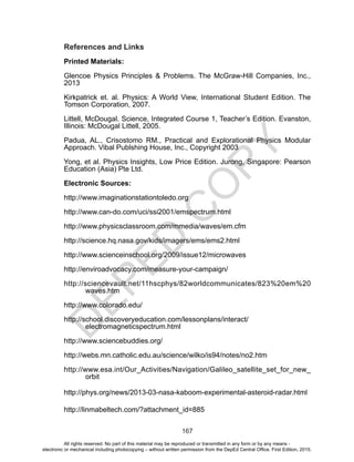 D
EPED
C
O
PY
167
References and Links
Printed Materials:
Glencoe Physics Principles & Problems. The McGraw-Hill Companies, Inc.,
2013
Kirkpatrick et. al. Physics: A World View, International Student Edition. The
Tomson Corporation, 2007.
Littell, McDougal. Science, Integrated Course 1, Teacher’s Edition. Evanston,
Illinois: McDougal Littell, 2005.
Padua, AL., Crisostomo RM., Practical and Explorational Physics Modular
Approach. Vibal Publshing House, Inc., Copyright 2003
Yong, et al. Physics Insights, Low Price Edition. Jurong, Singapore: Pearson
Education (Asia) Pte Ltd.
Electronic Sources:
http://www.imaginationstationtoledo.org
http://www.can-do.com/uci/ssi2001/emspectrum.html
http://www.physicsclassroom.com/mmedia/waves/em.cfm
http://science.hq.nasa.gov/kids/imagers/ems/ems2.html
http://www.scienceinschool.org/2009/issue12/microwaves
http://enviroadvocacy.com/measure-your-campaign/
http://sciencevault.net/11hscphys/82worldcommunicates/823%20em%20
waves.htm
http://www.colorado.edu/
http://school.discoveryeducation.com/lessonplans/interact/
electromagneticspectrum.html
http://www.sciencebuddies.org/
http://webs.mn.catholic.edu.au/science/wilko/is94/notes/no2.htm
http://www.esa.int/Our_Activities/Navigation/Galileo_satellite_set_for_new_
orbit
http://phys.org/news/2013-03-nasa-kaboom-experimental-asteroid-radar.html
http://linmabeltech.com/?attachment_id=885
All rights reserved. No part of this material may be reproduced or transmitted in any form or by any means -
electronic or mechanical including photocopying – without written permission from the DepEd Central Office. First Edition, 2015.
 