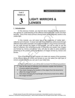 D
EPED
C
O
PY
168
I. Introduction
In the previous module, you learned about electromagnetic spectrum.
You gained an understanding of the different electromagnetic waves and their
benefits. One of the most common among these electromagnetic waves is the
visible light.
In this module, you will study two of the properties of visible light -
reflection and refraction. Acloser look into these properties will be done through
different observable examples and experimentations using mirrors and lenses.
As you walk through the pages of this module, you will be able to use the
laws of reflection and refraction in order to describe and explain how images
are formed by mirrors and lenses. You will also be able to solve problems
pertaining to the position and magnification of images formed by mirrors and
lenses.
One of the thrusts of this module is to make you aware of the purposes
of the different types of mirrors and lenses so you can select the right type of
mirrors and lenses that you can use in your daily lives.
At the end of Module 3, you will be able to answer the following questions:
LIGHT: MIRRORS &
LENSES
1.	 How do the laws of reflection and refraction explain the functions
	 of some optical instruments?
2.	 How does changing the location of the object from the lens/mirror
	 affect the image formed?
3.	 How does changing the focal length of the lens/curved mirror affect
	 the image formed?
Unit 2
MODULE
3
All rights reserved. No part of this material may be reproduced or transmitted in any form or by any means -
electronic or mechanical including photocopying – without written permission from the DepEd Central Office. First Edition, 2015.
 