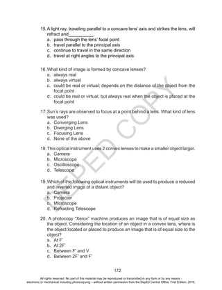 D
EPED
C
O
PY
172
15.	A light ray, traveling parallel to a concave lens’ axis and strikes the lens, will
refract and__________.
a.	 pass through the lens’ focal point
b.	 travel parallel to the principal axis
c.	 continue to travel in the same direction
d.	 travel at right angles to the principal axis
16.	What kind of image is formed by concave lenses?
a.	 always real
b.	 always virtual
c.	 could be real or virtual; depends on the distance of the object from the
focal point
d.	 could be real or virtual, but always real when the object is placed at the
focal point
17.	Sun’s rays are observed to focus at a point behind a lens. What kind of lens
was used?
a.	 Converging Lens
b.	 Diverging Lens
c.	 Focusing Lens
d.	 None of the above
18.	This optical instrument uses 2 convex lenses to make a smaller object larger.
a.	 Camera
b.	 Microscope
c.	 Oscilloscope
d.	 Telescope
19.	Which of the following optical instruments will be used to produce a reduced
and inverted image of a distant object?
a.	 Camera
b.	 Projector
c.	 Microscope
d.	 Refracting Telescope
20.	A photocopy “Xerox” machine produces an image that is of equal size as
the object. Considering the location of an object in a convex lens, where is
the object located or placed to produce an image that is of equal size to the
object?
a.	 At F’
b.	 At 2F’
c.	 Between F’ and V
d.	 Between 2F’ and F’
All rights reserved. No part of this material may be reproduced or transmitted in any form or by any means -
electronic or mechanical including photocopying – without written permission from the DepEd Central Office. First Edition, 2015.
 