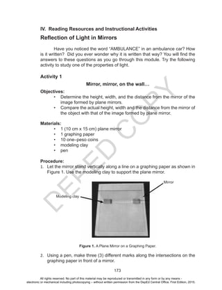 D
EPED
C
O
PY
173
IV. Reading Resources and Instructional Activities
Reflection of Light in Mirrors
Have you noticed the word “AMBULANCE” in an ambulance car? How
is it written? Did you ever wonder why it is written that way? You will find the
answers to these questions as you go through this module. Try the following
activity to study one of the properties of light.
Activity 1
Mirror, mirror, on the wall…
Objectives:
•	 Determine the height, width, and the distance from the mirror of the
image formed by plane mirrors.
•	 Compare the actual height, width and the distance from the mirror of
the object with that of the image formed by plane mirror.
Materials:
•	 1 (10 cm x 15 cm) plane mirror
•	 1 graphing paper
•	 10 one–peso coins
•	 modeling clay
•	 pen
Procedure:
1.	 Let the mirror stand vertically along a line on a graphing paper as shown in
Figure 1. Use the modeling clay to support the plane mirror.
Figure 1. A Plane Mirror on a Graphing Paper.
2.	 Using a pen, make three (3) different marks along the intersections on the
graphing paper in front of a mirror.
Modeling clay
Mirror
All rights reserved. No part of this material may be reproduced or transmitted in any form or by any means -
electronic or mechanical including photocopying – without written permission from the DepEd Central Office. First Edition, 2015.
 