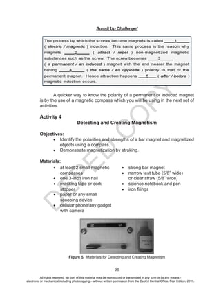 D
EPED
C
O
PY
96
Sum it Up Challenge!
A quicker way to know the polarity of a permanent or induced magnet
is by the use of a magnetic compass which you will be using in the next set of
activities.
Activity 4
Detecting and Creating Magnetism
Objectives:
•	 Identify the polarities and strengths of a bar magnet and magnetized
objects using a compass.
•	 Demonstrate magnetization by stroking.
Materials:
•	 at least 2 small magnetic
compasses
•	 one 3-inch iron nail	
•	 masking tape or cork
stopper
•	 paper or any small
scooping device
•	 cellular phone/any gadget
with camera
•	 strong bar magnet
•	 narrow test tube (5/8” wide)
or clear straw (5/8” wide)
•	 science notebook and pen
•	 iron filings
Figure 5. Materials for Detecting and Creating Magnetism
All rights reserved. No part of this material may be reproduced or transmitted in any form or by any means -
electronic or mechanical including photocopying – without written permission from the DepEd Central Office. First Edition, 2015.
 