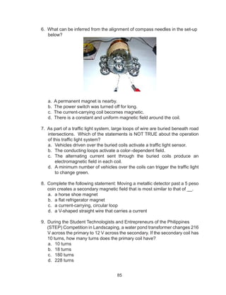 85
6. What can be inferred from the alignment of compass needles in the set-up
below?
a. A permanent magnet is nearby.
b. The power switch was turned off for long.
c. The current-carrying coil becomes magnetic.
d. There is a constant and uniform magnetic field around the coil.
7. As part of a traffic light system, large loops of wire are buried beneath road
intersections. Which of the statements is NOT TRUE about the operation
of this traffic light system?
a.	 Vehicles driven over the buried coils activate a traffic light sensor.
b.	 The conducting loops activate a color–dependent field.
c.	 The alternating current sent through the buried coils produce an
electromagnetic field in each coil.
d.	 A minimum number of vehicles over the coils can trigger the traffic light
to change green.
8. Complete the following statement: Moving a metallic detector past a 5 peso
coin creates a secondary magnetic field that is most similar to that of __.
a.	 a horse shoe magnet
b.	 a flat refrigerator magnet
c.	 a current-carrying, circular loop
d.	 a V-shaped straight wire that carries a current
9. During the Student Technologists and Entrepreneurs of the Philippines
(STEP) Competition in Landscaping, a water pond transformer changes 216
V across the primary to 12 V across the secondary. If the secondary coil has
10 turns, how many turns does the primary coil have?
a.	 10 turns		
b.	 18 turns		
c.	 180 turns		
d.	 228 turns
 