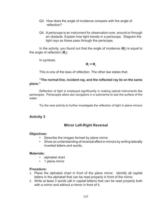 177
	 Q3. How does the angle of incidence compare with the angle of
reflection?
	 Q4. A periscope is an instrument for observation over, around or through
an obstacle. Explain how light travels in a periscope. Diagram the
light rays as these pass through the periscope.
In the activity, you found out that the angle of incidence (Өi
) is equal to
the angle of reflection (Өr
).
In symbols:
Өi
= Өr
This is one of the laws of reflection. The other law states that:
“The normal line, incident ray, and the reflected ray lie on the same
plane.”
Reflection of light is employed significantly in making optical instruments like
periscopes. Periscopes allow sea navigators in a submarine to see the surface of the
water.
Try the next activity to further investigate the reflection of light in plane mirrors
Activity 3
Mirror Left-Right Reversal
Objectives:
•	 Describe the images formed by plane mirror.
•	 Show an understanding of reversal effect in mirrors by writing laterally
inverted letters and words.
Materials:
•	 alphabet chart
•	 1 plane mirror
Procedure:
1.	 Place the alphabet chart in front of the plane mirror. Identify all capital
letters in the alphabet that can be read properly in front of the mirror.
2.	 Write at least 3 words (all in capital letters) that can be read properly both
with a mirror and without a mirror in front of it.
 