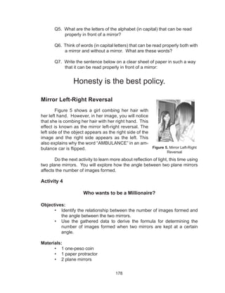 178
	 Q5. What are the letters of the alphabet (in capital) that can be read
properly in front of a mirror?
	 Q6. Think of words (in capital letters) that can be read properly both with
a mirror and without a mirror. What are these words?
	 Q7. Write the sentence below on a clear sheet of paper in such a way
that it can be read properly in front of a mirror:
Honesty is the best policy.
Mirror Left-Right Reversal
Figure 5 shows a girl combing her hair with
her left hand. However, in her image, you will notice
that she is combing her hair with her right hand. This
effect is known as the mirror left-right reversal. The
left side of the object appears as the right side of the
image and the right side appears as the left. This
also explains why the word “AMBULANCE” in an am-
bulance car is flipped.
	 Do the next activity to learn more about reflection of light, this time using
two plane mirrors. You will explore how the angle between two plane mirrors
affects the number of images formed.			
Activity 4
Who wants to be a Millionaire?
Objectives:
•	 Identify the relationship between the number of images formed and
the angle between the two mirrors.
•	 Use the gathered data to derive the formula for determining the
number of images formed when two mirrors are kept at a certain
angle.
Materials:
•	 1 one-peso coin
•	 1 paper protractor
•	 2 plane mirrors
Figure 5. Mirror Left-Right
Reversal
 