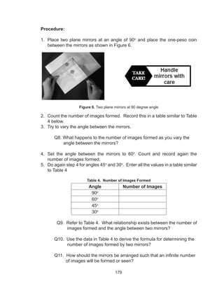 179
Procedure:
1.	 Place two plane mirrors at an angle of 90o
and place the one-peso coin
between the mirrors as shown in Figure 6.
Figure 6. Two plane mirrors at 90 degree angle
2.	 Count the number of images formed. Record this in a table similar to Table
4 below.
3.	 Try to vary the angle between the mirrors.
	 Q8. What happens to the number of images formed as you vary the
angle between the mirrors?
4.	 Set the angle between the mirrors to 60o
. Count and record again the
number of images formed.
5.	 Do again step 4 for angles 45o
and 30o
. Enter all the values in a table similar
to Table 4
Table 4. Number of Images Formed
Angle Number of Images
90o
60o
45o
30o
	 Q9. Refer to Table 4. What relationship exists between the number of
images formed and the angle between two mirrors?
	 Q10. Use the data in Table 4 to derive the formula for determining the
number of images formed by two mirrors?
	 Q11. How should the mirrors be arranged such that an infinite number
of images will be formed or seen?
 