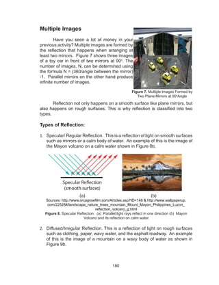 180
Multiple Images
	 Have you seen a lot of money in your
previous activity? Multiple images are formed by
the reflection that happens when arranging at
least two mirrors. Figure 7 shows three images
of a toy car in front of two mirrors at 90o
. The
number of images, N, can be determined using
the formula N = (360/angle between the mirror)
-1. Parallel mirrors on the other hand produce
infinite number of images.
Reflection not only happens on a smooth surface like plane mirrors, but
also happens on rough surfaces. This is why reflection is classified into two
types.
Types of Reflection:
1.	 Specular/ Regular Reflection. This is a reflection of light on smooth surfaces
such as mirrors or a calm body of water. An example of this is the image of
the Mayon volcano on a calm water shown in Figure 8b.
			 (a)					 (b)
Sources: http://www.orcagrowfilm.com/Articles.asp?ID=148 & http://www.wallpaperup.
com/225284/landscape_nature_trees_mountain_Mount_Mayon_Philippines_Luzon_
reflection_volcano_g.html
Figure 8. Specular Reflection. (a) Parallel light rays reflect in one direction (b) Mayon
Volcano and its reflection on calm water
2.	 Diffused/Irregular Reflection. This is a reflection of light on rough surfaces
such as clothing, paper, wavy water, and the asphalt roadway. An example
of this is the image of a mountain on a wavy body of water as shown in
Figure 9b.
Figure 7. Multiple Images Formed by
Two Plane Mirrors at 90o
Angle
 