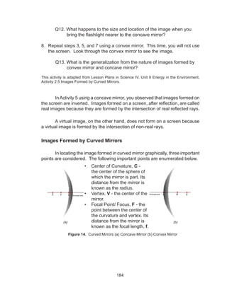 184
	 Q12. What happens to the size and location of the image when you
bring the flashlight nearer to the concave mirror?
8.	 Repeat steps 3, 5, and 7 using a convex mirror. This time, you will not use
the screen. Look through the convex mirror to see the image.
Q13. What is the generalization from the nature of images formed by
convex mirror and concave mirror?
This activity is adapted from Lesson Plans in Science IV, Unit II Energy in the Environment,
Activity 2.5 Images Formed by Curved Mirrors.
	
In Activity 5 using a concave mirror, you observed that images formed on
the screen are inverted. Images formed on a screen, after reflection, are called
real images because they are formed by the intersection of real reflected rays.
A virtual image, on the other hand, does not form on a screen because
a virtual image is formed by the intersection of non-real rays.
Images Formed by Curved Mirrors
	 In locating the image formed in curved mirror graphically, three important
points are considered. The following important points are enumerated below.
(a)
Figure 14. Curved Mirrors (a) Concave Mirror (b) Convex Mirror
(b)
•	 Center of Curvature, C -
the center of the sphere of
which the mirror is part. Its
distance from the mirror is
known as the radius.
•	 Vertex, V - the center of the
mirror.
•	 Focal Point/ Focus, F - the
point between the center of
the curvature and vertex. Its
distance from the mirror is
known as the focal length, f.
Principal axis
Principal axis
 