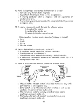 86
10. What basic principle enables ALL electric motors to operate?
a.	 Iron is the only element that is magnetic.
b.	 Opposite electric charges attract and like charges repel.
c.	 A moving conductor within a magnetic field will experience an
electromotive force.
d.	 Acurrent-carryingconductorplacedwithinamagneticfieldwillexperience
a magnetic force.
11. A magnet moves inside a coil. Consider the following factors:
I. strength of the magnet
II. number of turns in the coil
III. speed at which the magnet moves
Which can affect the electromotive force (emf) induced in the coil?
a.	 I only		
b.	 II only		
c.	 III only
d.	 All three factors	
12. Which statement about transformers is FALSE?
a.	 A step-down voltage transformer steps up the current.
b.	 Transformers use mutual induction.
c.	 Transformers are an application of Faraday’s and Lenz’s Laws.
d.	 A transformer can function with either an alternating current (AC) or a
steady direct current (DC).
13. What is TRUE about the intercom system that is shown below?
a.	 The part A of the intercom system serves as a microphone only, while
part C serves as a loudspeaker only.		
b.	 Either parts A and C of the intercom when switched as such can be
used as a microphone or as a loudspeaker.		
c.	 The microphone part only basically consists of wires, a cone
diaphragm, a magnet, and a coil.		
d.	 The loudspeaker part only basically consists of wires, a cone
diaphragm, a magnet, and a coil.
 