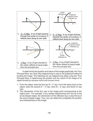186
3.	 C – C Ray. A ray of light passing
through the center of curvature, C
reflects back along its own path.
3.	 C – C Ray. A ray of light directed
towards the center of curvature, C
reflects back along its own path.
4.	 V Ray. A ray of light directed to
the vertex reflects at equal angle
from the principal axis
4.	 V Ray. A ray of light directed to
the vertex reflects at equal angle
from the principal axis.
In determining the position and nature of the image graphically, the ‘Four
Principal Rays’ are used. Ray diagramming is used in the graphical method of
locating the image. The following are ray diagramming steps using the ‘Four
Principal Rays’ in determining the position and the nature of the image of an
object formed by concave mirror and convex mirror.
1.	 From the object, draw the first ray (P – F ray). From the same point on the
object, draw the second (F – P ray), third (C – C ray), and fourth (V ray)
rays.
2.	 The intersection of the four rays is the image point corresponding to the
object point. For example, if you started diagramming from the tip of the
arrow-shaped object, the intersection of the reflected rays is also the tip of
the arrow-shaped image. Thus, you can determine completely the position
and characteristics of the image.
actual
reflected ray imaginary
extension of the
reflected ray
imaginary
extension of the
reflected ray
actual
reflected ray
 