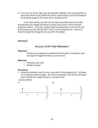 187
3.	 For a convex mirror, light rays diverge after reflection and converge from a
point that seems to be behind the mirror (virtual focus); but the procedure
for locating images is the same as for concave mirror.
	 In the next activity, you will use the steps described above to locate
and describe the images formed by concave and convex mirrors through
graphical method. To do this, always start by drawing the curved mirror and
its principal axis, then identify the F and C on the principal axis. Next is to
draw the object then diagram the rays from the object.
Activity 6
Are you L-O-S-T after Reflection?
Objective:
Construct ray diagrams to determine the location, orientation, size,
and type of images formed by curved mirror.
Materials:
•	 Protractor and ruler
•	 Sheets of paper
Procedure:
1.	 Using the protractor and the ruler, copy each of the diagrams (A – G) below
on a separate sheet of paper. As much as possible, use the four principal
rays to locate the image formed in a curved mirror.
Concave Mirror
A. B.
 