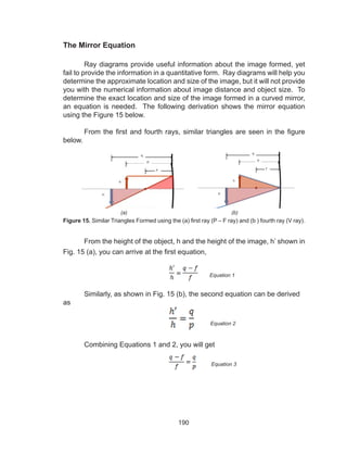 190
The Mirror Equation
	 Ray diagrams provide useful information about the image formed, yet
fail to provide the information in a quantitative form. Ray diagrams will help you
determine the approximate location and size of the image, but it will not provide
you with the numerical information about image distance and object size. To
determine the exact location and size of the image formed in a curved mirror,
an equation is needed. The following derivation shows the mirror equation
using the Figure 15 below.
From the first and fourth rays, similar triangles are seen in the figure
below.
	 From the height of the object, h and the height of the image, h’ shown in
Fig. 15 (a), you can arrive at the first equation,
	 Similarly, as shown in Fig. 15 (b), the second equation can be derived
as
	 Combining Equations 1 and 2, you will get
(a) (b)
Figure 15. Similar Triangles Formed using the (a) first ray (P – F ray) and (b ) fourth ray (V ray).
Equation 1
Equation 2
Equation 3
 