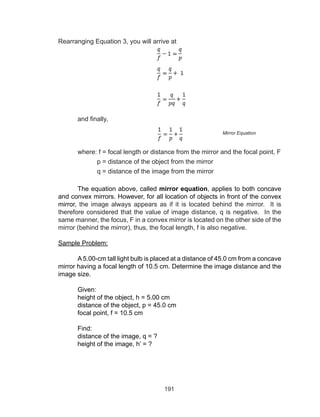 191
Rearranging Equation 3, you will arrive at
and finally,
	 where: f = focal length or distance from the mirror and the focal point, F
		 p = distance of the object from the mirror
		 q = distance of the image from the mirror
The equation above, called mirror equation, applies to both concave
and convex mirrors. However, for all location of objects in front of the convex
mirror, the image always appears as if it is located behind the mirror. It is
therefore considered that the value of image distance, q is negative. In the
same manner, the focus, F in a convex mirror is located on the other side of the
mirror (behind the mirror), thus, the focal length, f is also negative.
Sample Problem:
A 5.00-cm tall light bulb is placed at a distance of 45.0 cm from a concave
mirror having a focal length of 10.5 cm. Determine the image distance and the
image size.
Given:
height of the object, h = 5.00 cm
distance of the object, p = 45.0 cm
focal point, f = 10.5 cm
Find:
distance of the image, q = ?
height of the image, h’ = ?
Mirror Equation
 