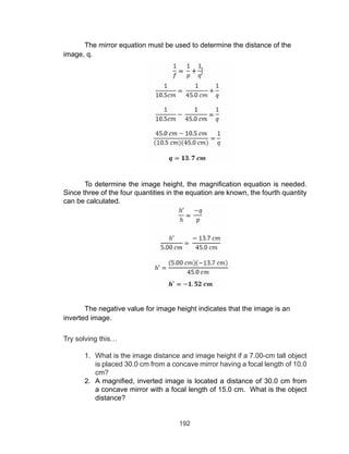 192
The mirror equation must be used to determine the distance of the
image, q.
To determine the image height, the magnification equation is needed.
Since three of the four quantities in the equation are known, the fourth quantity
can be calculated.
The negative value for image height indicates that the image is an
inverted image.
Try solving this…
1.	 What is the image distance and image height if a 7.00-cm tall object
is placed 30.0 cm from a concave mirror having a focal length of 10.0
cm?
2.	 A magnified, inverted image is located a distance of 30.0 cm from
a concave mirror with a focal length of 15.0 cm. What is the object
distance?
 