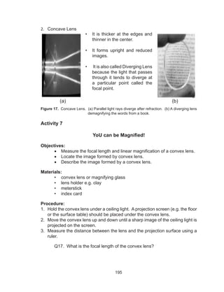 195
2.	 Concave Lens
Figure 17. Concave Lens. (a) Parallel light rays diverge after refraction. (b) A diverging lens
demagnifying the words from a book.
Activity 7
YoU can be Magnified!
Objectives:
•	 Measure the focal length and linear magnification of a convex lens.
•	 Locate the image formed by convex lens.
•	 Describe the image formed by a convex lens.
Materials:
•	 convex lens or magnifying glass
•	 lens holder e.g. clay
•	 meterstick
•	 index card
Procedure:
1.	 Hold the convex lens under a ceiling light. A projection screen (e.g. the floor
or the surface table) should be placed under the convex lens.
2.	 Move the convex lens up and down until a sharp image of the ceiling light is
projected on the screen.
3.	 Measure the distance between the lens and the projection surface using a
ruler.
	 Q17. What is the focal length of the convex lens?
•	 It is thicker at the edges and
thinner in the center.
•	 It forms upright and reduced
images.
•	 It is also called Diverging Lens
because the light that passes
through it tends to diverge at
a particular point called the
focal point.
(a) (b)
 