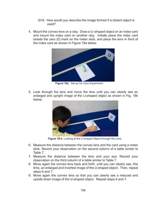 196
	 Q18. How would you describe the image formed if a distant object is
used?
4.	 Mount the convex lens on a clay. Draw a U–shaped object on an index card
and mount the index card on another clay. Initially place the index card
beside the zero (0) mark on the meter stick, and place the lens in front of
the index card as shown in Figure 18a below:
5.	 Look through the lens and move the lens until you can clearly see an
enlarged and upright image of the U-shaped object as shown in Fig. 18b
below.
6.	 Measure the distance between the convex lens and the card using a meter
stick. Record your observation on the second column of a table similar to
Table 7.
7.	 Measure the distance between the lens and your eye. Record your
observation on the third column of a table similar to Table 7.
8.	 Move again the convex lens back and forth, until you can clearly see, this
time, an enlarged and inverted image of the U-shaped object. Then, repeat
steps 6 and 7.
9.	 Move again the convex lens so that you can clearly see a reduced and
upside down image of the U-shaped object. Repeat steps 6 and 7.
Figure 18a. Set-up for Lens Experiment
Figure 18 b. Looking at the U-shaped Object through the Lens
 