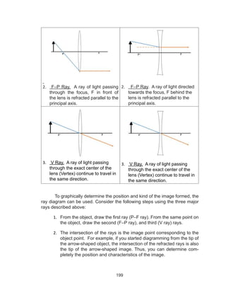 199
2.	 F–P Ray. A ray of light passing
through the focus, F in front of
the lens is refracted parallel to the
principal axis.
2.	 F–P Ray. A ray of light directed
towards the focus, F behind the
lens is refracted parallel to the
principal axis.
3.	 V Ray. A ray of light passing
through the exact center of the
lens (Vertex) continue to travel in
the same direction.
3.	 V Ray. A ray of light passing
through the exact center of the
lens (Vertex) continue to travel in
the same direction.
To graphically determine the position and kind of the image formed, the
ray diagram can be used. Consider the following steps using the three major
rays described above:
1.	 From the object, draw the first ray (P–F ray). From the same point on
the object, draw the second (F–P ray), and third (V ray) rays.
2.	 The intersection of the rays is the image point corresponding to the
object point. For example, if you started diagramming from the tip of
the arrow-shaped object, the intersection of the refracted rays is also
the tip of the arrow-shaped image. Thus, you can determine com-
pletely the position and characteristics of the image.
 