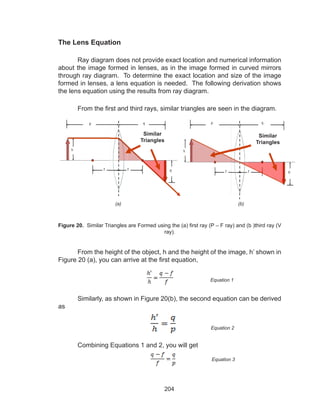 204
The Lens Equation
Ray diagram does not provide exact location and numerical information
about the image formed in lenses, as in the image formed in curved mirrors
through ray diagram. To determine the exact location and size of the image
formed in lenses, a lens equation is needed. The following derivation shows
the lens equation using the results from ray diagram.
From the first and third rays, similar triangles are seen in the diagram.
From the height of the object, h and the height of the image, h’ shown in
Figure 20 (a), you can arrive at the first equation,
	 Similarly, as shown in Figure 20(b), the second equation can be derived
as
	 Combining Equations 1 and 2, you will get
(b)(a)
Figure 20. Similar Triangles are Formed using the (a) first ray (P – F ray) and (b )third ray (V
ray).
Equation 1
Equation 2
Equation 3
Similar
Triangles
Similar
Triangles
 