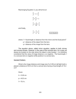 205
Rearranging Equation 3, you will arrive at
and finally,
	 where: f = focal length or distance from the mirror and the focal point,F
		 p = distance of the object from the lens
		 q = distance of the image from the lens
The equation above, called mirror equation, applies to both convex
and concave lenses. However, in the case of the concave lens, the image will
always be located on the side where the object is also located. It is therefore
considered that the value of image distance, q is negative. The focal length, f
in a concave lens is negative while positive in a convex lens.
Sample Problem:
What is the image distance and image size if a 5.00-cm tall light bulb is
placed a distance of 45.5 cm from a convex lens having a focal length of 15.4
cm?
Given:
h = 5.00 cm
p = 45.5 cm
f = 15.4 c
Lens Equation
 