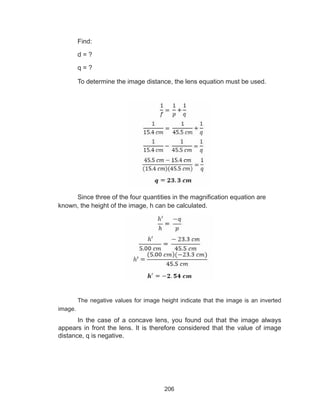 206
Find:
d = ?
q = ?
To determine the image distance, the lens equation must be used.
Since three of the four quantities in the magnification equation are
known, the height of the image, h can be calculated.
The negative values for image height indicate that the image is an inverted
image.
In the case of a concave lens, you found out that the image always
appears in front the lens. It is therefore considered that the value of image
distance, q is negative.
 