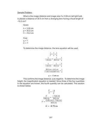 207
Sample Problem:
What is the image distance and image size if a 3.00-cm tall light bulb
is placed a distance of 30.5 cm from a diverging lens having a focal length of
-10.2 cm?
Given:
h = 3.00 cm
p = 30.5 cm
f = -10.2 cm
Find:
q = ?
h’ = ?
To determine the image distance, the lens equation will be used.
This confirms the image distance, q as negative. To determine the image
height, the magnification equation is needed. Since three of the four quantities
in the equation are known, the fourth quantity can be calculated. The solution
is shown below.
 