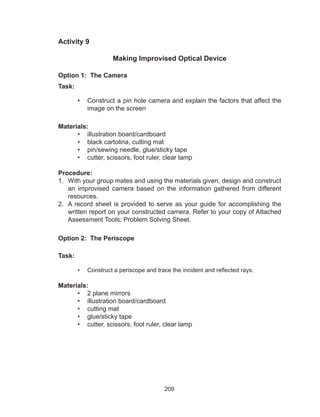 209
Activity 9
Making Improvised Optical Device
Option 1: The Camera
Task:
•	 Construct a pin hole camera and explain the factors that affect the
image on the screen
Materials:
•	 illustration board/cardboard
•	 black cartolina, cutting mat
•	 pin/sewing needle, glue/sticky tape
•	 cutter, scissors, foot ruler, clear lamp
Procedure:
1.	 With your group mates and using the materials given, design and construct
an improvised camera based on the information gathered from different
resources.
2.	 A record sheet is provided to serve as your guide for accomplishing the
written report on your constructed camera. Refer to your copy of Attached
Assessment Tools: Problem Solving Sheet.
Option 2: The Periscope
Task:
•	 Construct a periscope and trace the incident and reflected rays.
Materials:
•	 2 plane mirrors
•	 illustration board/cardboard
•	 cutting mat
•	 glue/sticky tape
•	 cutter, scissors, foot ruler, clear lamp
 
