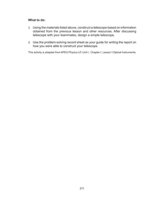 211
What to do:
1.	 Using the materials listed above, construct a telescope based on information
obtained from the previous lesson and other resources. After discussing
telescope with your teammates, design a simple telescope.
2.	 Use the problem-solving record sheet as your guide for writing the report on
how you were able to construct your telescope.
This activity is adapted from APEX Physics LP, Unit I, Chapter I, Lesson I Optical Instruments.
 