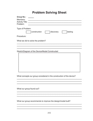 212
Problem Solving Sheet
Group No.:	 ______
Members:	 ___________________________________________________
Activity Title:	 ___________________________________________________
Problem:	 ___________________________________________________
Type of Problem:
construction discovery testing
Procedure:
What we did to solve the problem?
______________________________________________________________
______________________________________________________________
______________________________________________________________
Sketch/Diagram of the Device/Model Constructed
What concepts our group considered in the construction of the device?
______________________________________________________________
______________________________________________________________
______________________________________________________________
What our group found out?
______________________________________________________________
______________________________________________________________
______________________________________________________________
What our group recommends to improve the design/model built?		
______________________________________________________________
______________________________________________________________
______________________________________________________________
 