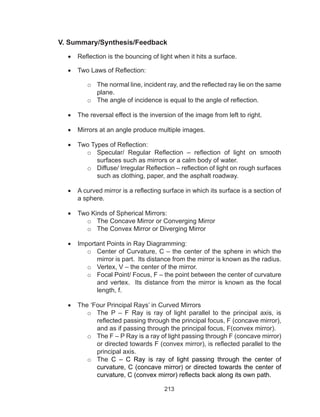 213
V. Summary/Synthesis/Feedback
•	 Reflection is the bouncing of light when it hits a surface.
•	 Two Laws of Reflection:
o	 The normal line, incident ray, and the reflected ray lie on the same
plane.
o	 The angle of incidence is equal to the angle of reflection.
•	 The reversal effect is the inversion of the image from left to right.
•	 Mirrors at an angle produce multiple images.
•	 Two Types of Reflection:
o	 Specular/ Regular Reflection – reflection of light on smooth
surfaces such as mirrors or a calm body of water. 
o	 Diffuse/ Irregular Reflection – reflection of light on rough surfaces
such as clothing, paper, and the asphalt roadway.
•	 A curved mirror is a reflecting surface in which its surface is a section of
a sphere.
•	 Two Kinds of Spherical Mirrors:
o	 The Concave Mirror or Converging Mirror
o	 The Convex Mirror or Diverging Mirror
•	 Important Points in Ray Diagramming:
o	 Center of Curvature, C – the center of the sphere in which the
mirror is part. Its distance from the mirror is known as the radius.
o	 Vertex, V – the center of the mirror.
o	 Focal Point/ Focus, F – the point between the center of curvature
and vertex. Its distance from the mirror is known as the focal
length, f.
•	 The ‘Four Principal Rays’ in Curved Mirrors
o	 The P – F Ray is ray of light parallel to the principal axis, is
reflected passing through the principal focus, F (concave mirror),
and as if passing through the principal focus, F(convex mirror).
o	 The F – P Ray is a ray of light passing through F (concave mirror)
or directed towards F (convex mirror), is reflected parallel to the
principal axis.
o	 The C – C Ray is ray of light passing through the center of
curvature, C (concave mirror) or directed towards the center of
curvature, C (convex mirror) reflects back along its own path.
 