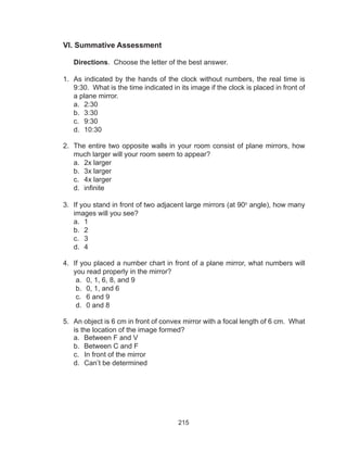 215
VI. Summative Assessment
Directions. Choose the letter of the best answer.
	
1.	 As indicated by the hands of the clock without numbers, the real time is
9:30. What is the time indicated in its image if the clock is placed in front of
a plane mirror.
a.	 2:30
b.	 3:30
c.	 9:30
d.	 10:30
2.	 The entire two opposite walls in your room consist of plane mirrors, how
much larger will your room seem to appear?
a.	 2x larger	
b.	 3x larger
c.	 4x larger	
d.	 infinite
3.	 If you stand in front of two adjacent large mirrors (at 90o
angle), how many
images will you see?
a.	 1
b.	 2	
c.	 3	
d.	 4
4.	 If you placed a number chart in front of a plane mirror, what numbers will
you read properly in the mirror?
a.	 0, 1, 6, 8, and 9
b.	 0, 1, and 6
c.	 6 and 9
d.	 0 and 8
5.	 An object is 6 cm in front of convex mirror with a focal length of 6 cm. What
is the location of the image formed?
a.	 Between F and V
b.	 Between C and F	
c.	 In front of the mirror	
d.	 Can’t be determined
 