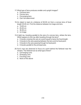218
17.	What type of lens produces smaller and upright images?
a.	 Concave lens
b.	 Convex lens
c.	 Converging lens
d.	 Can’t be determined
18.	An object is kept at a distance of 80.00 cm from a convex lens of focal
length 25.00 cm. Find the distance between its image and lens.
a.	 19.05 cm	
b.	 25.25 cm	
c.	 36.36 cm	
d.	 no image
19.	A light ray, traveling parallel to the axis of a convex lens, strikes the lens.
What happens to this ray after traveling through the lens?
a.	 It travels crossing the axis at a point equal to twice the focal length.
b.	 It travels to the axis passing between the lens and its focal point.
c.	 It travels to the axis passing through its focal point.
d.	 It travels parallel to the principal axis.
20.	Sun’s rays are observed to focus at a point behind the fishbowl near the
window. The fishbowl act as what type of lens?
a.	 Converging Lens
b.	 Diverging Lens
c.	 Focusing Lens
d.	 None of the above
 