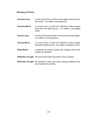 219
Glossary of Terms
Concave Lens a kind of lens that is thicker at the edges and thinner in
the center. It is called a diverging lens.
Concave Mirror a curved mirror in which the reflective surface bulges
away from the light source. It is called a converging
mirror.
Convex Lens a kind of lens that is thicker in the center than the edges.
It is called a converging lens.
Convex Mirror. a curved mirror in which the reflective surface bulges
towards the light source. It is called a diverging mirror.
Plane Mirror a polished or smooth surface (as of glass) that forms
images by reflection.
Reflection of Light the bouncing of light rays when it hits a surface.
Refraction of Light the bending of light rays when passing obliquely from
one medium into another.
 