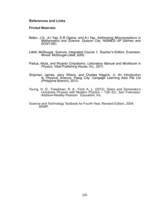 220
References and Links
Printed Materials:
Belen, J.G., A.I Yap, E.B Ogena, and A.I Yap. Addressing Misconceptions in
Mathematics and Science. Quezon City: NISMED UP Diliman and
DOST-SEI.
Littell, McDougal. Science, Integrated Course 1, Teacher’s Edition. Evanston,
Illinois: McDougal Littell, 2005.
Padua, Alicia, and Ricardo Crisostomo. Laboratory Manual and Workbook in
Physics. Vibal Publishing House, Inc., 2011.
Shipman, James, Jerry Wilson, and Charles Higgins, Jr.  An Introduction
to Physical Science. Pasig City: Cengage Learning Asia Pte Ltd
(Philippine Branch), 2013.
Young, H. D., Freedman, R. A., Ford, A. L. (2012), Sears and Zemansky’s
University Physics with Modern Physics – 13th Ed., San Francisco:
Addison-Wesley Pearson Education, Inc.
Science and Technology Textbook for Fourth Year, Revised Edition, 2004, 		
	 SEMP.
 