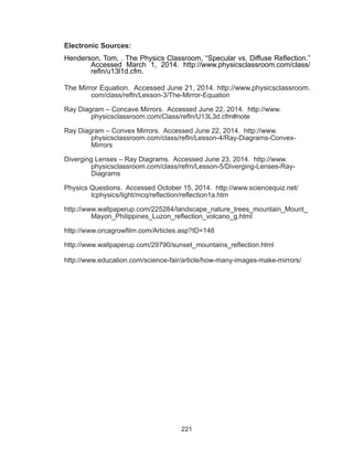 221
Electronic Sources:
Henderson, Tom, . The Physics Classroom, “Specular vs. Diffuse Reflection.”
Accessed March 1, 2014. http://www.physicsclassroom.com/class/
refln/u13l1d.cfm.
The Mirror Equation. Accessed June 21, 2014. http://www.physicsclassroom.
com/class/refln/Lesson-3/The-Mirror-Equation
Ray Diagram – Concave Mirrors. Accessed June 22, 2014. http://www.
physicsclassroom.com/Class/refln/U13L3d.cfm#note
Ray Diagram – Convex Mirrors. Accessed June 22, 2014. http://www.
physicsclassroom.com/class/refln/Lesson-4/Ray-Diagrams-Convex-
Mirrors
Diverging Lenses – Ray Diagrams. Accessed June 23, 2014. http://www.
physicsclassroom.com/class/refrn/Lesson-5/Diverging-Lenses-Ray-
Diagrams
Physics Questions. Accessed October 15, 2014. http://www.sciencequiz.net/
lcphysics/light/mcq/reflection/reflection1a.htm
http://www.wallpaperup.com/225284/landscape_nature_trees_mountain_Mount_
Mayon_Philippines_Luzon_reflection_volcano_g.html
http://www.orcagrowfilm.com/Articles.asp?ID=148
http://www.wallpaperup.com/29790/sunset_mountains_reflection.html
http://www.education.com/science-fair/article/how-many-images-make-mirrors/
 