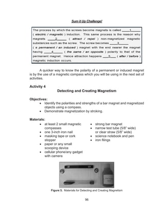 96
Sum it Up Challenge!
A quicker way to know the polarity of a permanent or induced magnet
is by the use of a magnetic compass which you will be using in the next set of
activities.
Activity 4
Detecting and Creating Magnetism
Objectives:
•	 Identify the polarities and strengths of a bar magnet and magnetized
objects using a compass.
•	 Demonstrate magnetization by stroking.
Materials:
•	 at least 2 small magnetic
compasses
•	 one 3-inch iron nail	
•	 masking tape or cork
stopper
•	 paper or any small
scooping device
•	 cellular phone/any gadget
with camera
•	 strong bar magnet
•	 narrow test tube (5/8” wide)
or clear straw (5/8” wide)
•	 science notebook and pen
•	 iron filings
Figure 5. Materials for Detecting and Creating Magnetism
 