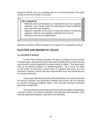 99
Extension Activity: Can you magnetize also an iron nail by stroking? Do a quick
activity to know the answer for yourself.
Extension Question: What will happen to a magnet if it is dropped too often?
ELECTRIC AND MAGNETIC FIELDS
A Look Back in History:
In 1819, Hans Christian Oersted (ˈƏr-stəd), a professor in the University
of Copenhagen, discovered during a class demonstration that a current carrying
wire caused a nearby magnetized compass needle to deflect. This observation
fired up tremendous research on electromagnetism. As a result, the effect
on the motion of conductors placed within a magnetic field (such as in the
operation of electric motors) was also experimented much and paved the way
for practical electricity.
Twelve years after this discovery, Michael Faraday (ˈFer-ə-dā) conducted
his famous induction ring experiment showing that current can be produced
by sources of changing magnetic fields. This is the key principle to practical
generation of electricity.
The next activities should help you demonstrate and explain the operation
of electric motors and electric generators that basically work because of the
existing relationship between magnetism and electricity.
KEY CONCEPTS
•	 Materials which are attracted by a magnet are known as magnetic
materials. Iron, cobalt, nickel and many alloys of these metals like
steel and alnico are magnetic.
•	 Magnetic materials can be used to make permanent or temporary
magnets unlike the non-magnetic materials which cannot.
•	 Stroking is one way of magnetization.
 