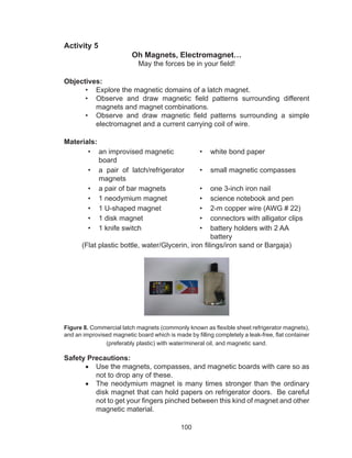 100
Activity 5
Oh Magnets, Electromagnet…
May the forces be in your field!
Objectives:
•	 Explore the magnetic domains of a latch magnet.
•	 Observe and draw magnetic field patterns surrounding different
magnets and magnet combinations.
•	 Observe and draw magnetic field patterns surrounding a simple
electromagnet and a current carrying coil of wire.
Materials:
•	 an improvised magnetic
board
•	 white bond paper
•	 a pair of latch/refrigerator
magnets
•	 small magnetic compasses
•	 a pair of bar magnets •	 one 3-inch iron nail
•	 1 neodymium magnet •	 science notebook and pen
•	 1 U-shaped magnet •	 2-m copper wire (AWG # 22)
•	 1 disk magnet	 •	 connectors with alligator clips
•	 1 knife switch •	 battery holders with 2 AA
battery
(Flat plastic bottle, water/Glycerin, iron filings/iron sand or Bargaja)
Figure 8. Commercial latch magnets (commonly known as flexible sheet refrigerator magnets),
and an improvised magnetic board which is made by filling completely a leak-free, flat container
(preferably plastic) with water/mineral oil, and magnetic sand.
Safety Precautions:
•	 Use the magnets, compasses, and magnetic boards with care so as
not to drop any of these.
•	 The neodymium magnet is many times stronger than the ordinary
disk magnet that can hold papers on refrigerator doors. Be careful
not to get your fingers pinched between this kind of magnet and other
magnetic material.
 