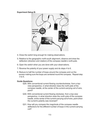 113
Experiment Setup B:
4. Close the switch long enough for making observations.
5. Relative to the geographic north-south alignment, observe and draw the
deflection (direction and rotation) of the compass needle’s north-pole.
6. Open the switch when you are done with your observations.
7. Reverse the polarity of your power supply and do steps 4 to 6.
8. Reduce to half the number of loops around the compass and cut the
excess making sure the loops are centered round the compass. Repeat step
3 to 6.
Guide Questions:
	 Q29. With conventional current flowing counterclockwise, from a top-
view perspective, in what direction does the north pole of the
compass needle, at the center of the current-carrying coil of wire,
point?
	 Q30. With conventional current flowing clockwise, from a top-view
perspective, in what direction does the north pole of the compass
needle, at the center of the current-carrying coil of wire, point when
the current’s polarity was reversed?
	 Q31. How will you compare the magnitude of the compass needle
deflections for the different number of loops in the current-carrying
coil?
 